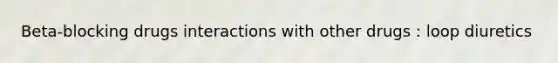 Beta-blocking drugs interactions with other drugs : loop diuretics