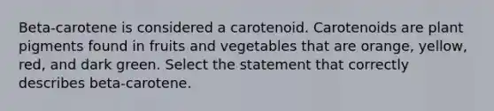 Beta-carotene is considered a carotenoid. Carotenoids are plant pigments found in fruits and vegetables that are orange, yellow, red, and dark green. Select the statement that correctly describes beta-carotene.