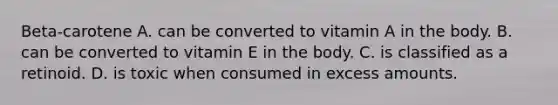 Beta-carotene A. can be converted to vitamin A in the body. B. can be converted to vitamin E in the body. C. is classified as a retinoid. D. is toxic when consumed in excess amounts.