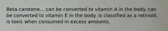 Beta-carotene... can be converted to vitamin A in the body. can be converted to vitamin E in the body. is classified as a retinoid. is toxic when consumed in excess amounts.