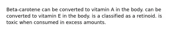 Beta-carotene can be converted to vitamin A in the body. can be converted to vitamin E in the body. is a classified as a retinoid. is toxic when consumed in excess amounts.