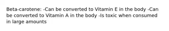 Beta-carotene: -Can be converted to Vitamin E in the body -Can be converted to Vitamin A in the body -Is toxic when consumed in large amounts
