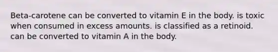 Beta-carotene can be converted to vitamin E in the body. is toxic when consumed in excess amounts. is classified as a retinoid. can be converted to vitamin A in the body.