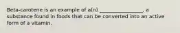 Beta-carotene is an example of a(n) _________________, a substance found in foods that can be converted into an active form of a vitamin.