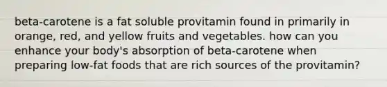 beta-carotene is a fat soluble provitamin found in primarily in orange, red, and yellow fruits and vegetables. how can you enhance your body's absorption of beta-carotene when preparing low-fat foods that are rich sources of the provitamin?