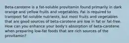 Beta-carotene is a fat-soluble provitamin found primarily in dark orange and yellow fruits and vegetables. Fat is required to transport fat-soluble nutrients, but most fruits and vegetables that are good sources of beta-carotene are low in fat or fat-free. How can you enhance your body's absorption of beta-carotene when preparing low-fat foods that are rich sources of the provitamin?