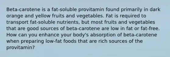 Beta-carotene is a fat-soluble provitamin found primarily in dark orange and yellow fruits and vegetables. Fat is required to transport fat-soluble nutrients, but most fruits and vegetables that are good sources of beta-carotene are low in fat or fat-free. How can you enhance your body's absorption of beta-carotene when preparing low-fat foods that are rich sources of the provitamin?