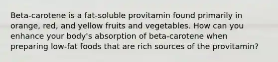 Beta-carotene is a fat-soluble provitamin found primarily in orange, red, and yellow fruits and vegetables. How can you enhance your body's absorption of beta-carotene when preparing low-fat foods that are rich sources of the provitamin?