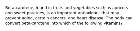 Beta-carotene, found in fruits and vegetables such as apricots and sweet potatoes, is an important antioxidant that may prevent aging, certain cancers, and heart disease. The body can convert beta-carotene into which of the following vitamins?