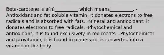 Beta-carotene is a(n)__________ which means__________. -Antioxidant and fat soluble vitamin; it donates electrons to free radicals and is absorbed with fats. -Mineral and antioxidant; it donates electrons to free radicals. -Phytochemical and antioxidant; it is found exclusively in red meats. -Phytochemical and provitamin; it is found in plants and is converted into a vitamin in the body.