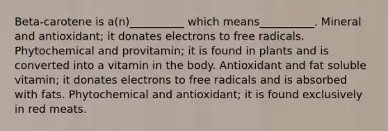 Beta-carotene is a(n)__________ which means__________. Mineral and antioxidant; it donates electrons to free radicals. Phytochemical and provitamin; it is found in plants and is converted into a vitamin in the body. Antioxidant and fat soluble vitamin; it donates electrons to free radicals and is absorbed with fats. Phytochemical and antioxidant; it is found exclusively in red meats.