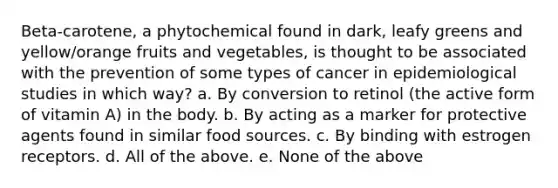 Beta-carotene, a phytochemical found in dark, leafy greens and yellow/orange fruits and vegetables, is thought to be associated with the prevention of some types of cancer in epidemiological studies in which way? a. By conversion to retinol (the active form of vitamin A) in the body. b. By acting as a marker for protective agents found in similar food sources. c. By binding with estrogen receptors. d. All of the above. e. None of the above