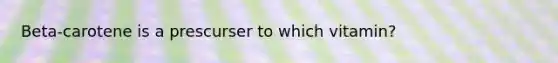 Beta-carotene is a prescurser to which vitamin?