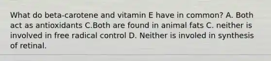 What do beta-carotene and vitamin E have in common? A. Both act as antioxidants C.Both are found in animal fats C. neither is involved in free radical control D. Neither is involed in synthesis of retinal.