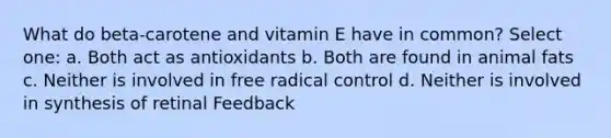 What do beta-carotene and vitamin E have in common? Select one: a. Both act as antioxidants b. Both are found in animal fats c. Neither is involved in free radical control d. Neither is involved in synthesis of retinal Feedback