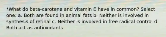 *What do beta-carotene and vitamin E have in common? Select one: a. Both are found in animal fats b. Neither is involved in synthesis of retinal c. Neither is involved in free radical control d. Both act as antioxidants