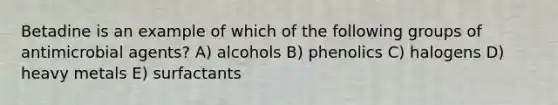 Betadine is an example of which of the following groups of antimicrobial agents? A) alcohols B) phenolics C) halogens D) heavy metals E) surfactants