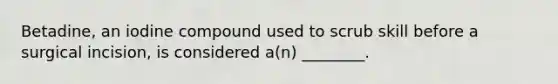 Betadine, an iodine compound used to scrub skill before a surgical incision, is considered a(n) ________.