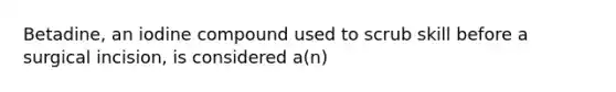 Betadine, an iodine compound used to scrub skill before a surgical incision, is considered a(n)