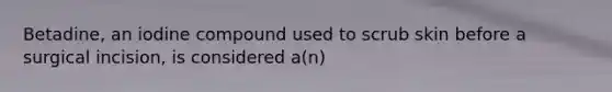 Betadine, an iodine compound used to scrub skin before a surgical incision, is considered a(n)