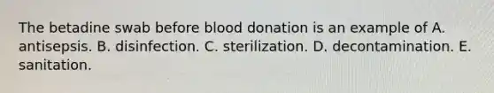 The betadine swab before blood donation is an example of A. antisepsis. B. disinfection. C. sterilization. D. decontamination. E. sanitation.