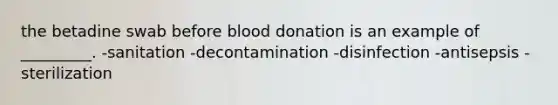 the betadine swab before blood donation is an example of _________. -sanitation -decontamination -disinfection -antisepsis -sterilization