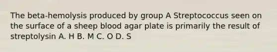 The beta-hemolysis produced by group A Streptococcus seen on the surface of a sheep blood agar plate is primarily the result of streptolysin A. H B. M C. O D. S