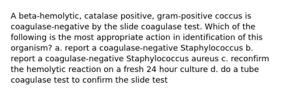 A beta-hemolytic, catalase positive, gram-positive coccus is coagulase-negative by the slide coagulase test. Which of the following is the most appropriate action in identification of this organism? a. report a coagulase-negative Staphylococcus b. report a coagulase-negative Staphylococcus aureus c. reconfirm the hemolytic reaction on a fresh 24 hour culture d. do a tube coagulase test to confirm the slide test