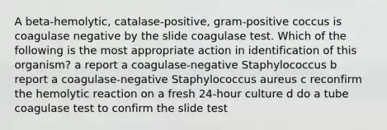 A beta-hemolytic, catalase-positive, gram-positive coccus is coagulase negative by the slide coagulase test. Which of the following is the most appropriate action in identification of this organism? a report a coagulase-negative Staphylococcus b report a coagulase-negative Staphylococcus aureus c reconfirm the hemolytic reaction on a fresh 24-hour culture d do a tube coagulase test to confirm the slide test