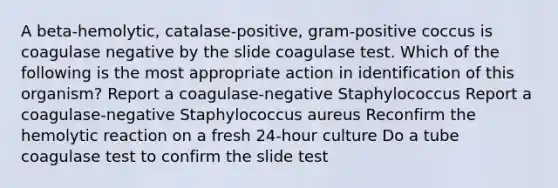 A beta-hemolytic, catalase-positive, gram-positive coccus is coagulase negative by the slide coagulase test. Which of the following is the most appropriate action in identification of this organism? Report a coagulase-negative Staphylococcus Report a coagulase-negative Staphylococcus aureus Reconfirm the hemolytic reaction on a fresh 24-hour culture Do a tube coagulase test to confirm the slide test