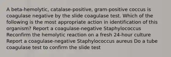 A beta-hemolytic, catalase-positive, gram-positive coccus is coagulase negative by the slide coagulase test. Which of the following is the most appropriate action in identification of this organism? Report a coagulase-negative Staphylococcus Reconfirm the hemolytic reaction on a fresh 24-hour culture Report a coagulase-negative Staphylococcus aureus Do a tube coagulase test to confirm the slide test