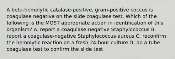 A beta-hemolytic catalase-positive, gram-positive coccus is coagulase negative on the slide coagulase test. Which of the following is the MOST appropriate action in identification of this organism? A. report a coagulase-negative Staphylococcus B. report a coagulase-negative Staphylococcus aureus C. reconfirm the hemolytic reaction on a fresh 24-hour culture D. do a tube coagulase test to confirm the slide test