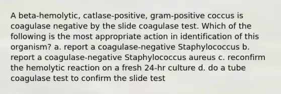 A beta-hemolytic, catlase-positive, gram-positive coccus is coagulase negative by the slide coagulase test. Which of the following is the most appropriate action in identification of this organism? a. report a coagulase-negative Staphylococcus b. report a coagulase-negative Staphylococcus aureus c. reconfirm the hemolytic reaction on a fresh 24-hr culture d. do a tube coagulase test to confirm the slide test