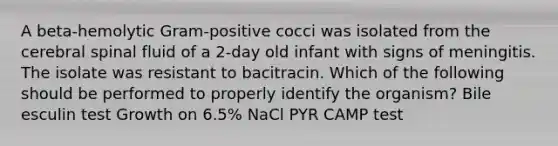 A beta-hemolytic Gram-positive cocci was isolated from the cerebral spinal fluid of a 2-day old infant with signs of meningitis. The isolate was resistant to bacitracin. Which of the following should be performed to properly identify the organism? Bile esculin test Growth on 6.5% NaCl PYR CAMP test