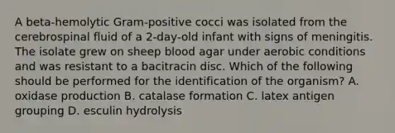 A beta-hemolytic Gram-positive cocci was isolated from the cerebrospinal fluid of a 2-day-old infant with signs of meningitis. The isolate grew on sheep blood agar under aerobic conditions and was resistant to a bacitracin disc. Which of the following should be performed for the identification of the organism? A. oxidase production B. catalase formation C. latex antigen grouping D. esculin hydrolysis