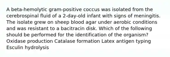 A beta-hemolytic gram-positive coccus was isolated from the cerebrospinal fluid of a 2-day-old infant with signs of meningitis. The isolate grew on sheep blood agar under aerobic conditions and was resistant to a bacitracin disk. Which of the following should be performed for the identification of the organism? Oxidase production Catalase formation Latex antigen typing Esculin hydrolysis