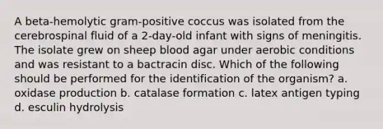 A beta-hemolytic gram-positive coccus was isolated from the cerebrospinal fluid of a 2-day-old infant with signs of meningitis. The isolate grew on sheep blood agar under aerobic conditions and was resistant to a bactracin disc. Which of the following should be performed for the identification of the organism? a. oxidase production b. catalase formation c. latex antigen typing d. esculin hydrolysis