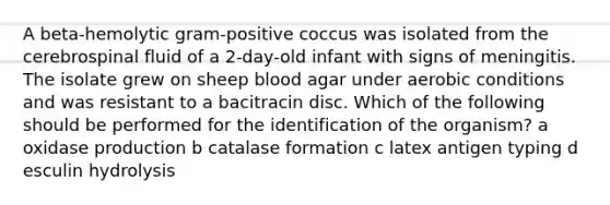 A beta-hemolytic gram-positive coccus was isolated from the cerebrospinal fluid of a 2-day-old infant with signs of meningitis. The isolate grew on sheep blood agar under aerobic conditions and was resistant to a bacitracin disc. Which of the following should be performed for the identification of the organism? a oxidase production b catalase formation c latex antigen typing d esculin hydrolysis