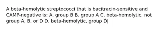 A beta-hemolytic streptococci that is bacitracin-sensitive and CAMP-negative is: A. group B B. group A C. beta-hemolytic, not group A, B, or D D. beta-hemolytic, group D|