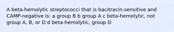 A beta-hemolytic streptococci that is bacitracin-sensitive and CAMP-negative is: a group B b group A c beta-hemolytic, not group A, B, or D d beta-hemolytic, group D