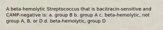 A beta-hemolytic Streptococcus that is bacitracin-sensitive and CAMP-negative is: a. group B b. group A c. beta-hemolytic, not group A, B, or D d. beta-hemolytic, group D