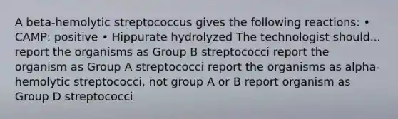 A beta-hemolytic streptococcus gives the following reactions: • CAMP: positive • Hippurate hydrolyzed The technologist should... report the organisms as Group B streptococci report the organism as Group A streptococci report the organisms as alpha-hemolytic streptococci, not group A or B report organism as Group D streptococci