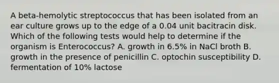 A beta-hemolytic streptococcus that has been isolated from an ear culture grows up to the edge of a 0.04 unit bacitracin disk. Which of the following tests would help to determine if the organism is Enterococcus? A. growth in 6.5% in NaCl broth B. growth in the presence of penicillin C. optochin susceptibility D. fermentation of 10% lactose