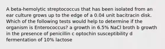 A beta-hemolytic streptococcus that has been isolated from an ear culture grows up to the edge of a 0.04 unit bacitracin disk. Which of the following tests would help to determine if the organism is Enterococcus? a growth in 6.5% NaCl broth b growth in the presence of penicillin c optochin susceptibility d fermentation of 10% lactose