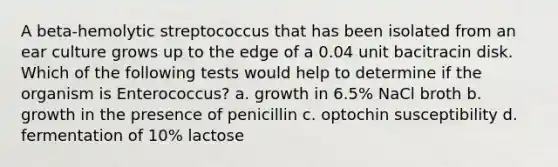 A beta-hemolytic streptococcus that has been isolated from an ear culture grows up to the edge of a 0.04 unit bacitracin disk. Which of the following tests would help to determine if the organism is Enterococcus? a. growth in 6.5% NaCl broth b. growth in the presence of penicillin c. optochin susceptibility d. fermentation of 10% lactose