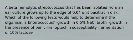 A beta-hemolytic streptococcus that has been isolated from an ear culture grows up to the edge of 0.04 unit bacitracin disk. Which of the following tests would help to determine if the organism is Enterococcus? -growth in 6.5% NaCl broth -growth in the presence of penicillin -optochin susceptibility -fermentation of 10% lactose