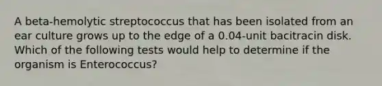 A beta-hemolytic streptococcus that has been isolated from an ear culture grows up to the edge of a 0.04-unit bacitracin disk. Which of the following tests would help to determine if the organism is Enterococcus?