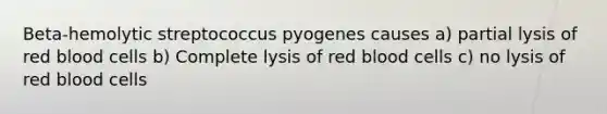 Beta-hemolytic streptococcus pyogenes causes a) partial lysis of red blood cells b) Complete lysis of red blood cells c) no lysis of red blood cells