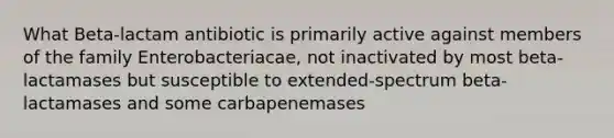 What Beta-lactam antibiotic is primarily active against members of the family Enterobacteriacae, not inactivated by most beta-lactamases but susceptible to extended-spectrum beta-lactamases and some carbapenemases