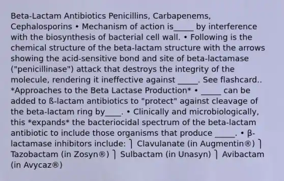 Beta-Lactam Antibiotics Penicillins, Carbapenems, Cephalosporins • Mechanism of action is_____ by interference with the biosynthesis of bacterial cell wall. • Following is the chemical structure of the beta-lactam structure with the arrows showing the acid-sensitive bond and site of beta-lactamase ("penicillinase") attack that destroys the integrity of the molecule, rendering it ineffective against _____. See flashcard.. *Approaches to the Beta Lactase Production* • _____ can be added to ß-lactam antibiotics to "protect" against cleavage of the beta-lactam ring by____. • Clinically and microbiologically, this *expands* the bacteriocidal spectrum of the beta-lactam antibiotic to include those organisms that produce _____. • β-lactamase inhibitors include: ⎫ Clavulanate (in Augmentin®) ⎫ Tazobactam (in Zosyn®) ⎫ Sulbactam (in Unasyn) ⎫ Avibactam (in Avycaz®)